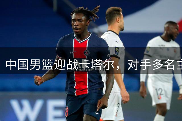 中国男篮迎战卡塔尔，对手多名主力缺席