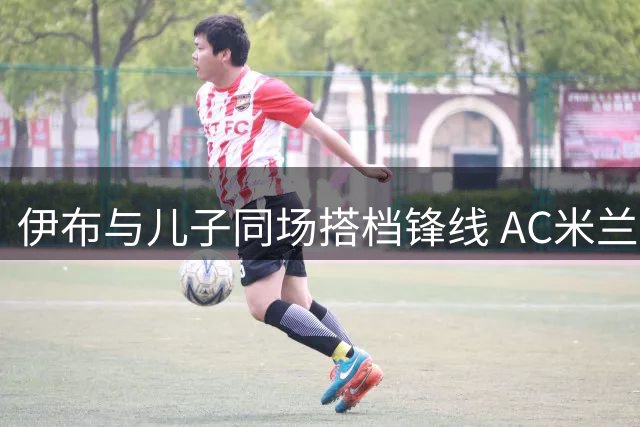 伊布与儿子同场搭档锋线 AC米兰又见证父子传奇