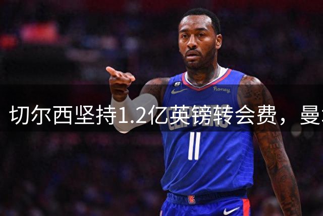 切尔西坚持1.2亿英镑转会费，曼城面临恩佐和内托抉择