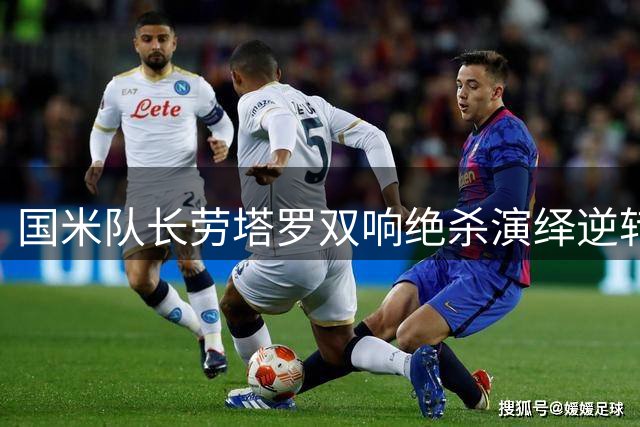 国米队长劳塔罗双响绝杀演绎逆转好戏 世界杯决赛遭弃用引争议