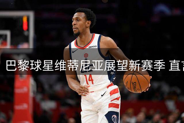 巴黎球星维蒂尼亚展望新赛季 直言该队球员应获金球奖