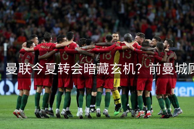 曼联今夏转会暗藏玄机？前曼城顾问曝红魔正酝酿压哨重磅引援