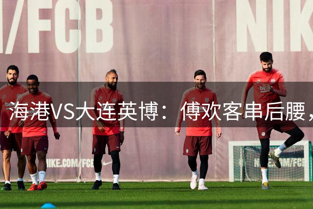 海港VS大连英博：傅欢客串后腰，梅伦多领衔，武磊+莱昂纳多冲锋