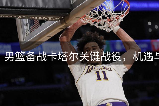 男篮备战卡塔尔关键战役，机遇与挑战并存
