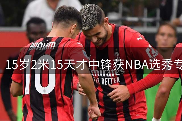 15岁2米15天才中锋获NBA选秀专家盛赞